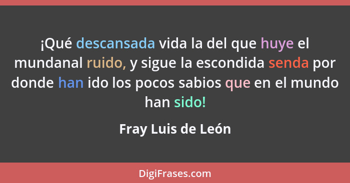 ¡Qué descansada vida la del que huye el mundanal ruido, y sigue la escondida senda por donde han ido los pocos sabios que en el mu... - Fray Luis de León