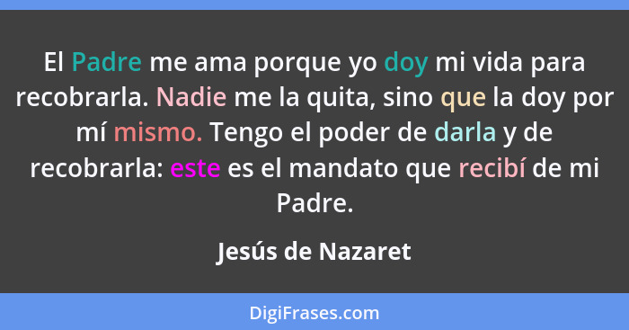 El Padre me ama porque yo doy mi vida para recobrarla. Nadie me la quita, sino que la doy por mí mismo. Tengo el poder de darla y d... - Jesús de Nazaret