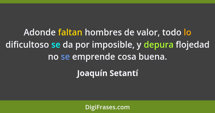 Adonde faltan hombres de valor, todo lo dificultoso se da por imposible, y depura flojedad no se emprende cosa buena.... - Joaquín Setantí