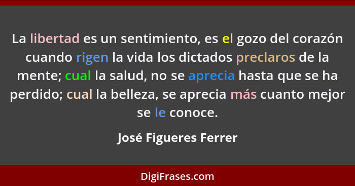 La libertad es un sentimiento, es el gozo del corazón cuando rigen la vida los dictados preclaros de la mente; cual la salud, n... - José Figueres Ferrer