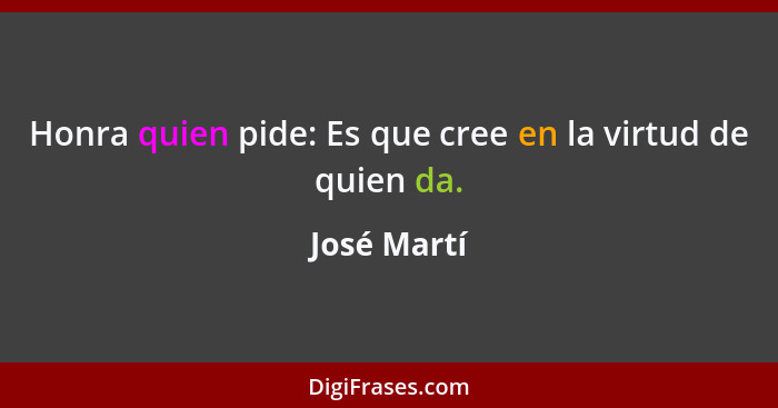 Honra quien pide: Es que cree en la virtud de quien da.... - José Martí