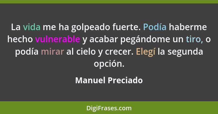 La vida me ha golpeado fuerte. Podía haberme hecho vulnerable y acabar pegándome un tiro, o podía mirar al cielo y crecer. Elegí la... - Manuel Preciado