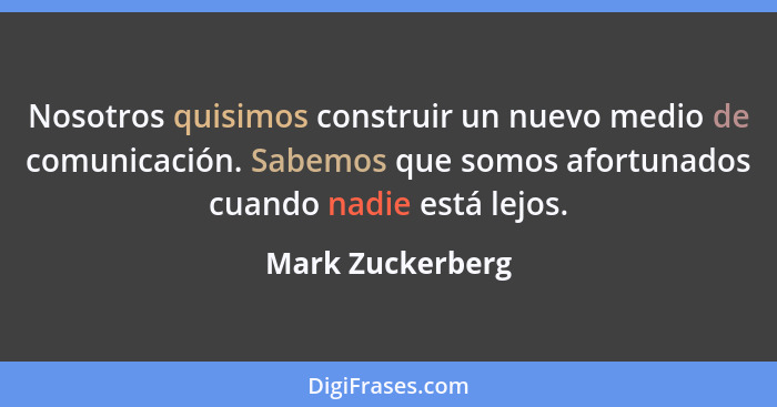 Nosotros quisimos construir un nuevo medio de comunicación. Sabemos que somos afortunados cuando nadie está lejos.... - Mark Zuckerberg