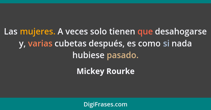 Las mujeres. A veces solo tienen que desahogarse y, varias cubetas después, es como si nada hubiese pasado.... - Mickey Rourke