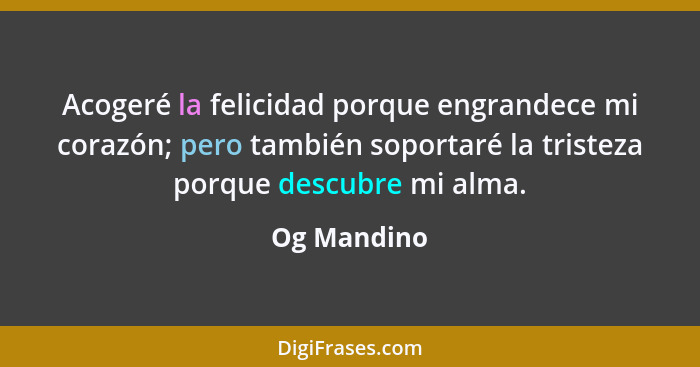 Acogeré la felicidad porque engrandece mi corazón; pero también soportaré la tristeza porque descubre mi alma.... - Og Mandino