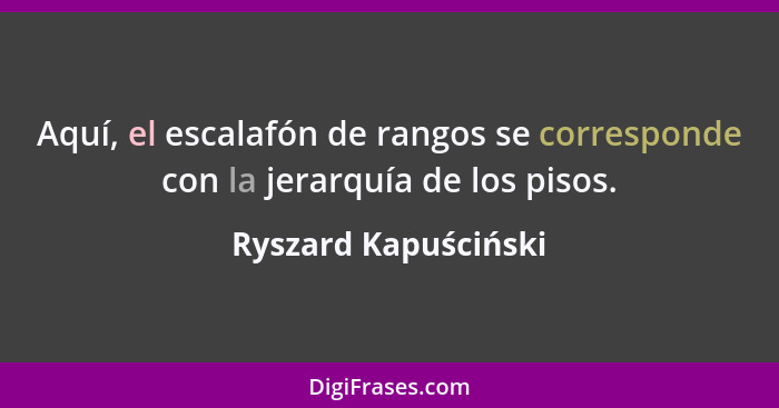 Aquí, el escalafón de rangos se corresponde con la jerarquía de los pisos.... - Ryszard Kapuściński
