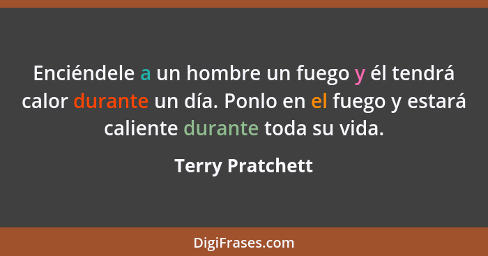 Enciéndele a un hombre un fuego y él tendrá calor durante un día. Ponlo en el fuego y estará caliente durante toda su vida.... - Terry Pratchett