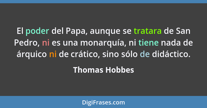 El poder del Papa, aunque se tratara de San Pedro, ni es una monarquía, ni tiene nada de árquico ni de crático, sino sólo de didáctico... - Thomas Hobbes