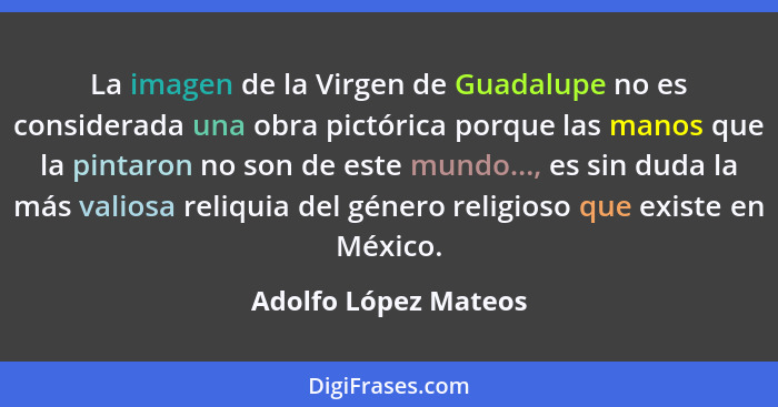 La imagen de la Virgen de Guadalupe no es considerada una obra pictórica porque las manos que la pintaron no son de este mundo..... - Adolfo López Mateos