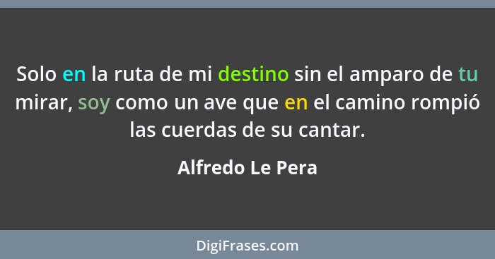 Solo en la ruta de mi destino sin el amparo de tu mirar, soy como un ave que en el camino rompió las cuerdas de su cantar.... - Alfredo Le Pera