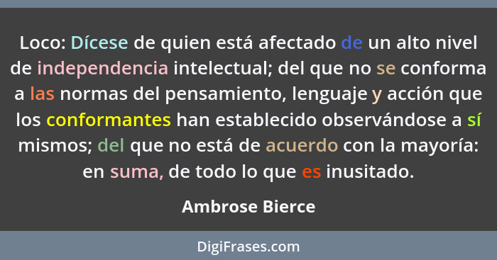 Loco: Dícese de quien está afectado de un alto nivel de independencia intelectual; del que no se conforma a las normas del pensamient... - Ambrose Bierce