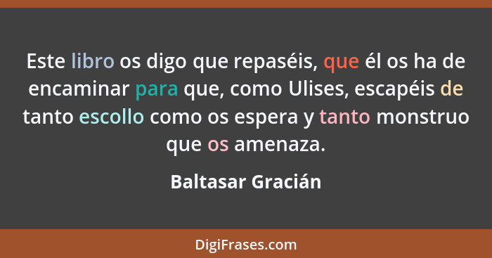 Este libro os digo que repaséis, que él os ha de encaminar para que, como Ulises, escapéis de tanto escollo como os espera y tanto... - Baltasar Gracián