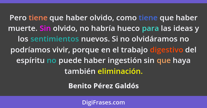 Pero tiene que haber olvido, como tiene que haber muerte. Sin olvido, no habría hueco para las ideas y los sentimientos nuevos.... - Benito Pérez Galdós