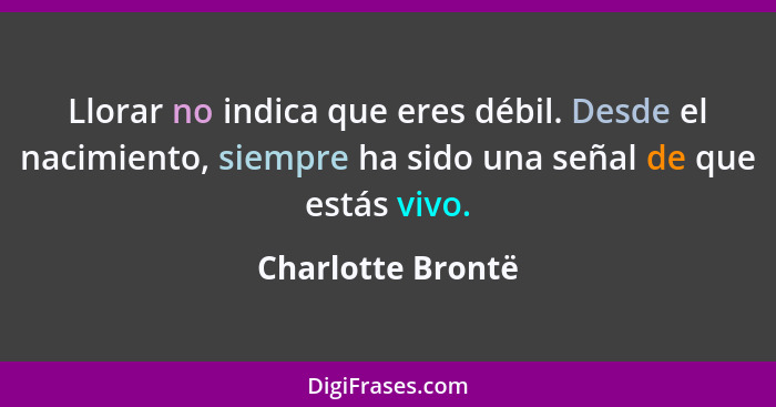 Llorar no indica que eres débil. Desde el nacimiento, siempre ha sido una señal de que estás vivo.... - Charlotte Brontë