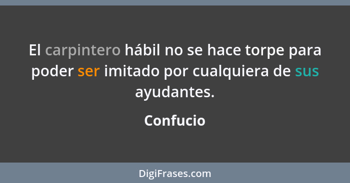 El carpintero hábil no se hace torpe para poder ser imitado por cualquiera de sus ayudantes.... - Confucio