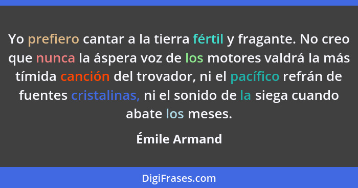 Yo prefiero cantar a la tierra fértil y fragante. No creo que nunca la áspera voz de los motores valdrá la más tímida canción del trova... - Émile Armand