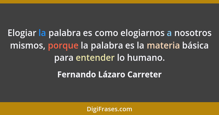 Elogiar la palabra es como elogiarnos a nosotros mismos, porque la palabra es la materia básica para entender lo humano.... - Fernando Lázaro Carreter