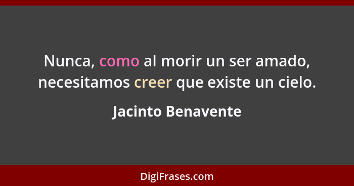 Nunca, como al morir un ser amado, necesitamos creer que existe un cielo.... - Jacinto Benavente