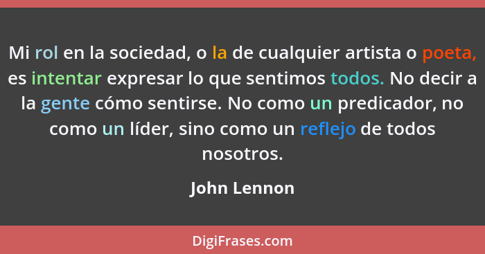 Mi rol en la sociedad, o la de cualquier artista o poeta, es intentar expresar lo que sentimos todos. No decir a la gente cómo sentirse.... - John Lennon