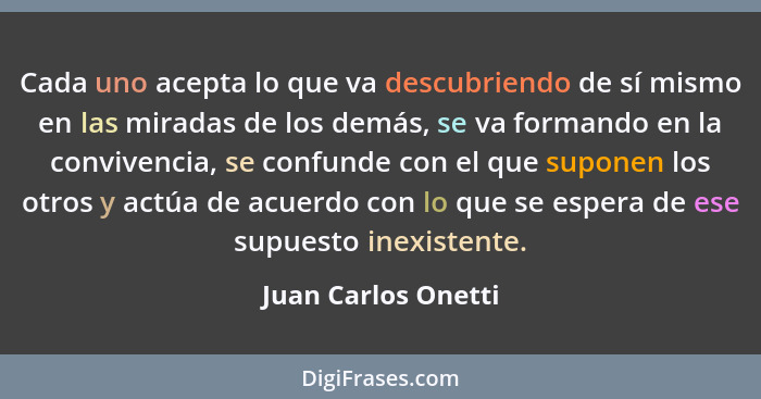 Cada uno acepta lo que va descubriendo de sí mismo en las miradas de los demás, se va formando en la convivencia, se confunde con... - Juan Carlos Onetti