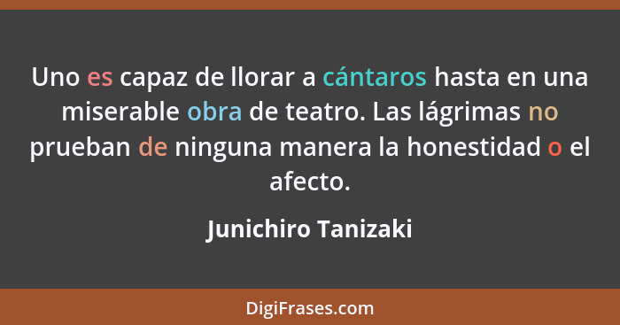 Uno es capaz de llorar a cántaros hasta en una miserable obra de teatro. Las lágrimas no prueban de ninguna manera la honestidad... - Junichiro Tanizaki