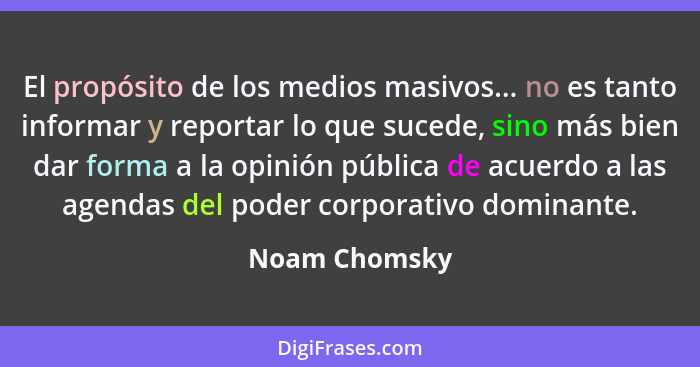 El propósito de los medios masivos... no es tanto informar y reportar lo que sucede, sino más bien dar forma a la opinión pública de ac... - Noam Chomsky