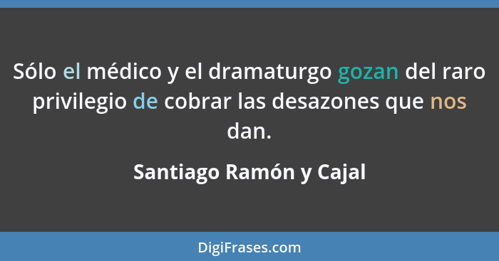 Sólo el médico y el dramaturgo gozan del raro privilegio de cobrar las desazones que nos dan.... - Santiago Ramón y Cajal