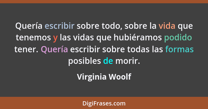 Quería escribir sobre todo, sobre la vida que tenemos y las vidas que hubiéramos podido tener. Quería escribir sobre todas las formas... - Virginia Woolf