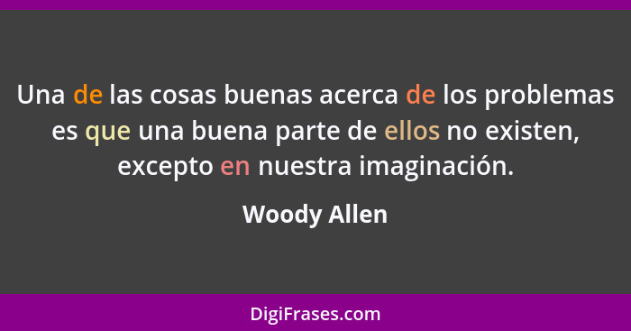 Una de las cosas buenas acerca de los problemas es que una buena parte de ellos no existen, excepto en nuestra imaginación.... - Woody Allen