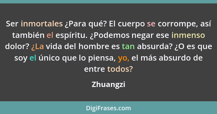 Ser inmortales ¿Para qué? El cuerpo se corrompe, así también el espíritu. ¿Podemos negar ese inmenso dolor? ¿La vida del hombre es tan absu... - Zhuangzi