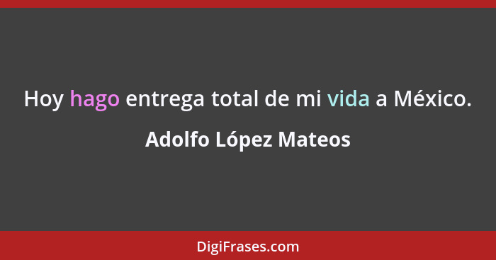 Hoy hago entrega total de mi vida a México.... - Adolfo López Mateos