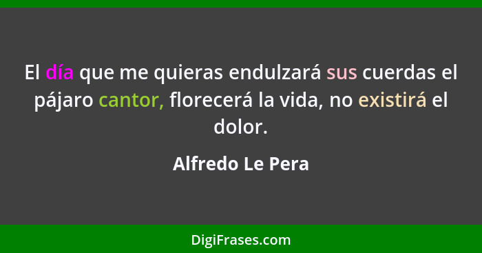 El día que me quieras endulzará sus cuerdas el pájaro cantor, florecerá la vida, no existirá el dolor.... - Alfredo Le Pera