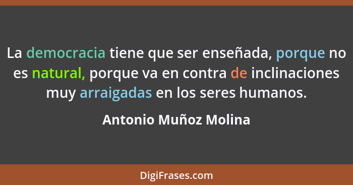 La democracia tiene que ser enseñada, porque no es natural, porque va en contra de inclinaciones muy arraigadas en los seres hu... - Antonio Muñoz Molina