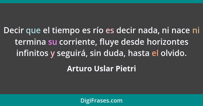 Decir que el tiempo es río es decir nada, ni nace ni termina su corriente, fluye desde horizontes infinitos y seguirá, sin duda,... - Arturo Uslar Pietri