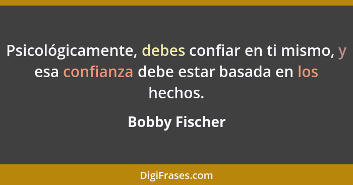 Psicológicamente, debes confiar en ti mismo, y esa confianza debe estar basada en los hechos.... - Bobby Fischer