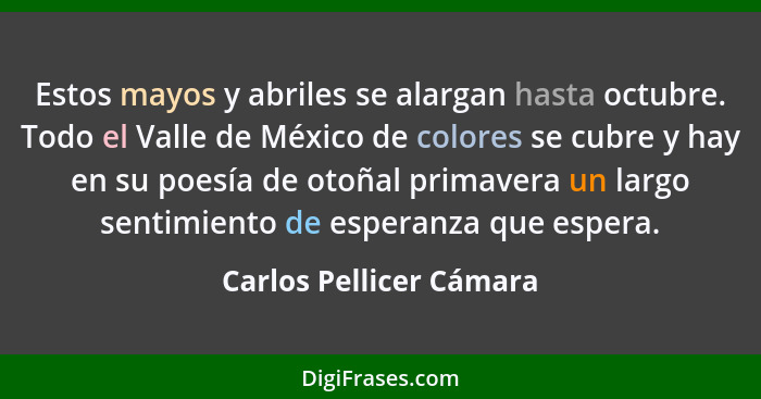 Estos mayos y abriles se alargan hasta octubre. Todo el Valle de México de colores se cubre y hay en su poesía de otoñal prim... - Carlos Pellicer Cámara