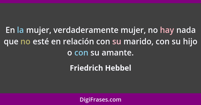 En la mujer, verdaderamente mujer, no hay nada que no esté en relación con su marido, con su hijo o con su amante.... - Friedrich Hebbel