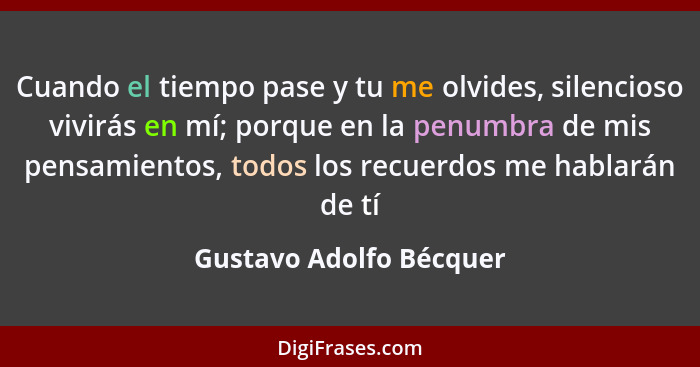 Cuando el tiempo pase y tu me olvides, silencioso vivirás en mí; porque en la penumbra de mis pensamientos, todos los recuerd... - Gustavo Adolfo Bécquer