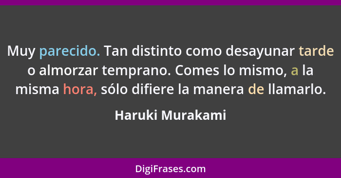 Muy parecido. Tan distinto como desayunar tarde o almorzar temprano. Comes lo mismo, a la misma hora, sólo difiere la manera de llam... - Haruki Murakami