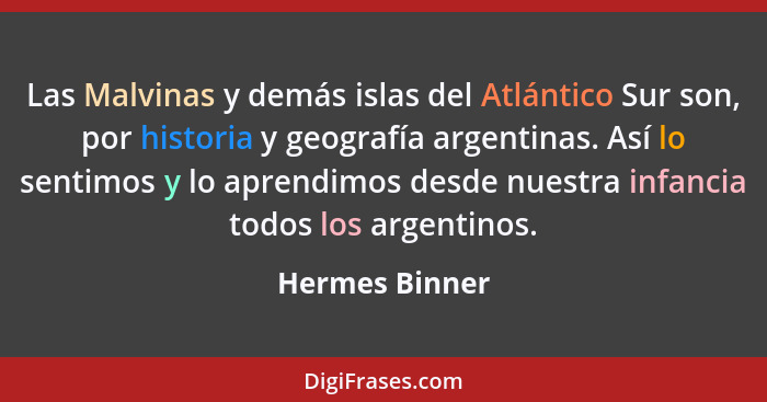 Las Malvinas y demás islas del Atlántico Sur son, por historia y geografía argentinas. Así lo sentimos y lo aprendimos desde nuestra i... - Hermes Binner