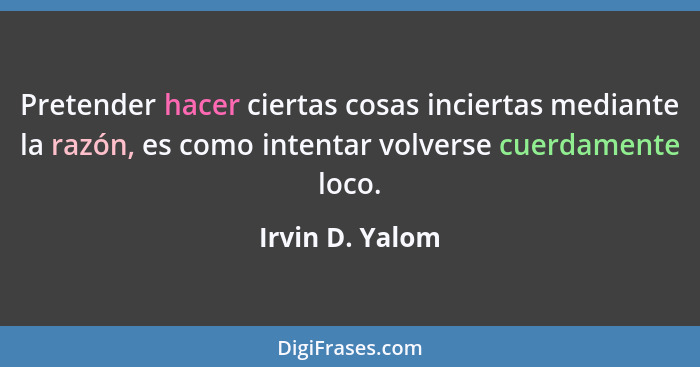 Pretender hacer ciertas cosas inciertas mediante la razón, es como intentar volverse cuerdamente loco.... - Irvin D. Yalom