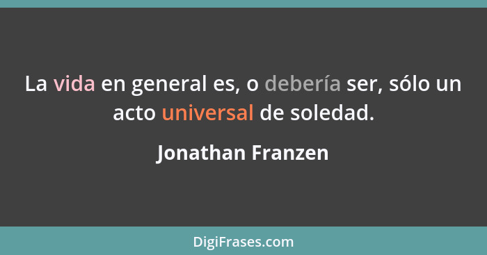 La vida en general es, o debería ser, sólo un acto universal de soledad.... - Jonathan Franzen