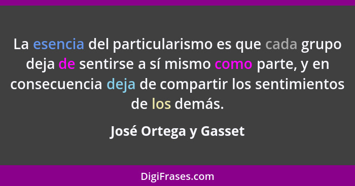 La esencia del particularismo es que cada grupo deja de sentirse a sí mismo como parte, y en consecuencia deja de compartir los... - José Ortega y Gasset