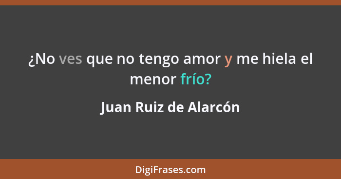 ¿No ves que no tengo amor y me hiela el menor frío?... - Juan Ruiz de Alarcón