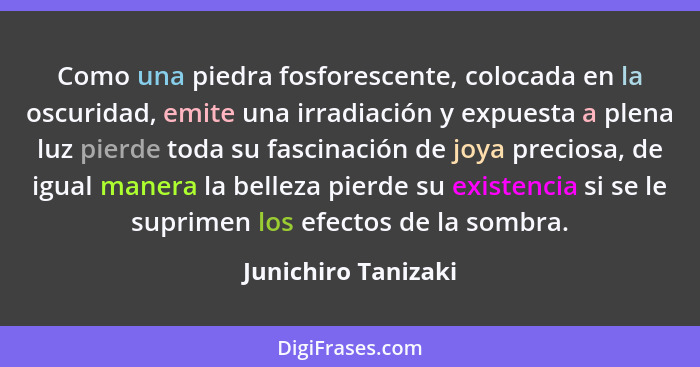 Como una piedra fosforescente, colocada en la oscuridad, emite una irradiación y expuesta a plena luz pierde toda su fascinación... - Junichiro Tanizaki