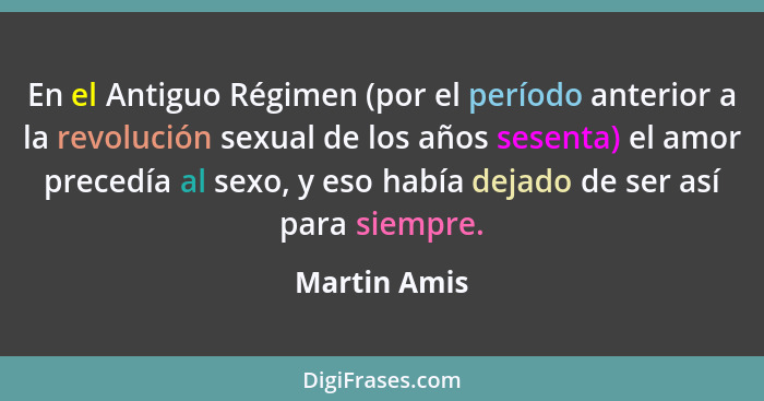 En el Antiguo Régimen (por el período anterior a la revolución sexual de los años sesenta) el amor precedía al sexo, y eso había dejado... - Martin Amis