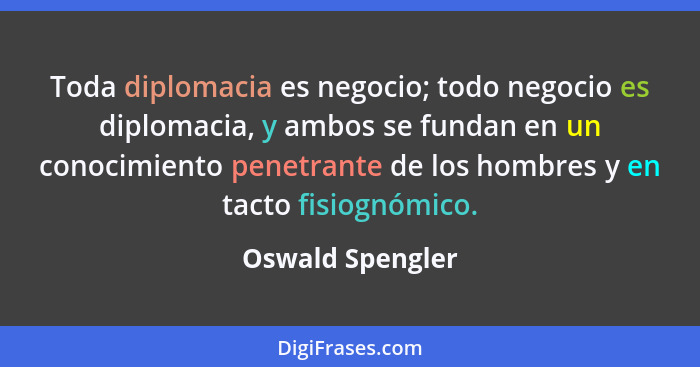 Toda diplomacia es negocio; todo negocio es diplomacia, y ambos se fundan en un conocimiento penetrante de los hombres y en tacto fi... - Oswald Spengler