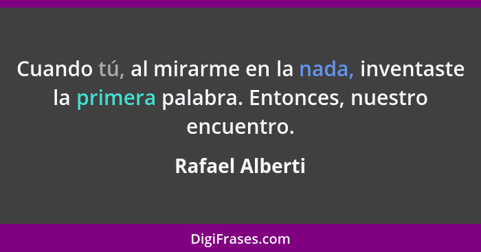 Cuando tú, al mirarme en la nada, inventaste la primera palabra. Entonces, nuestro encuentro.... - Rafael Alberti