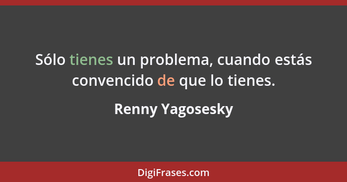 Sólo tienes un problema, cuando estás convencido de que lo tienes.... - Renny Yagosesky