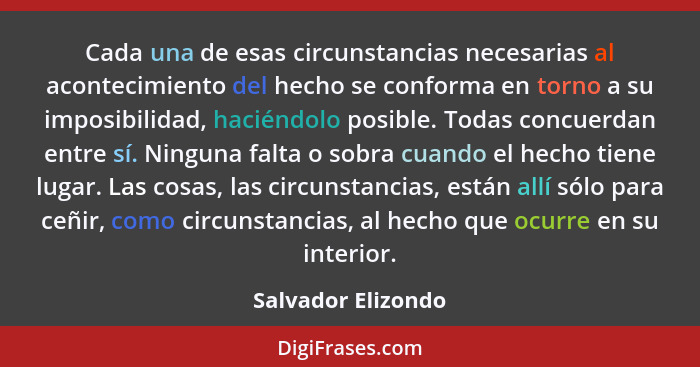 Cada una de esas circunstancias necesarias al acontecimiento del hecho se conforma en torno a su imposibilidad, haciéndolo posible... - Salvador Elizondo